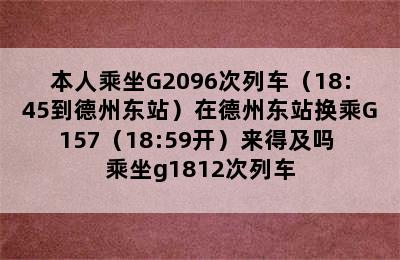 本人乘坐G2096次列车（18:45到德州东站）在德州东站换乘G157（18:59开）来得及吗 乘坐g1812次列车